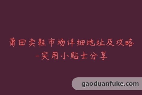 莆田卖鞋市场详细地址及攻略-实用小贴士分享