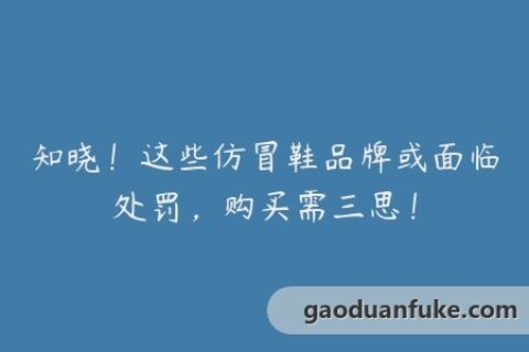 知晓！这些仿冒鞋品牌或面临处罚，购买需三思！