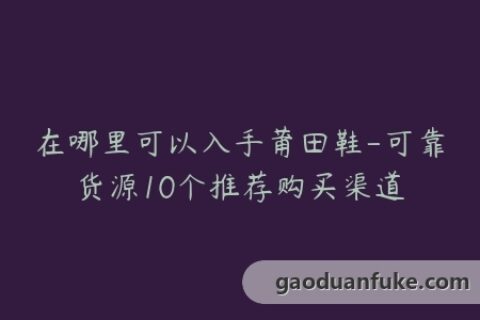 在哪里可以入手莆田鞋-可靠货源10个推荐购买渠道