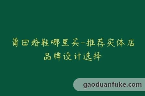 莆田婚鞋哪里买-推荐实体店品牌设计选择