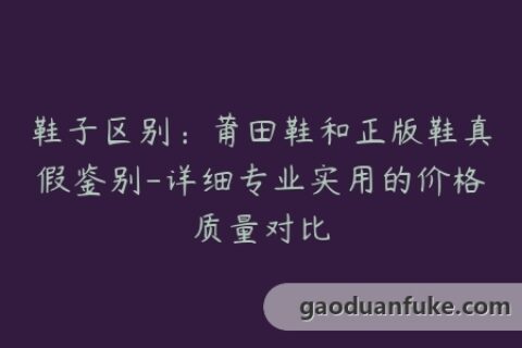 鞋子区别：莆田鞋和正版鞋真假鉴别-详细专业实用的价格质量对比