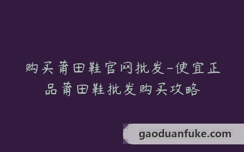 购买莆田鞋官网批发-便宜正品莆田鞋批发购买攻略