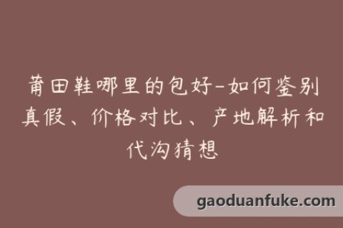 莆田鞋哪里的包好-如何鉴别真假、价格对比、产地解析和代沟猜想