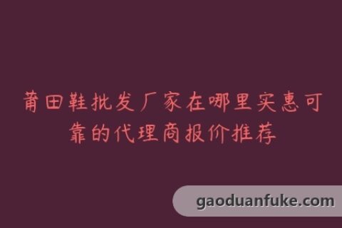 莆田鞋批发厂家在哪里实惠可靠的代理商报价推荐