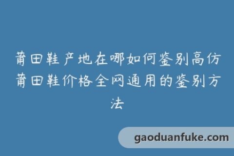 莆田鞋产地在哪如何鉴别高仿莆田鞋价格全网通用的鉴别方法