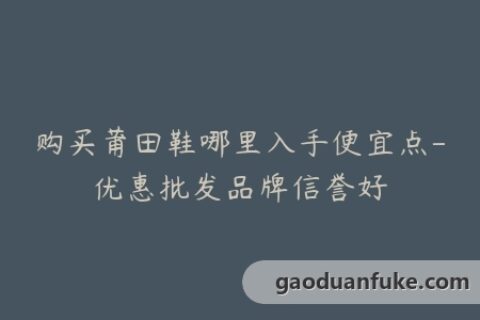 购买莆田鞋哪里入手便宜点-优惠批发品牌信誉好
