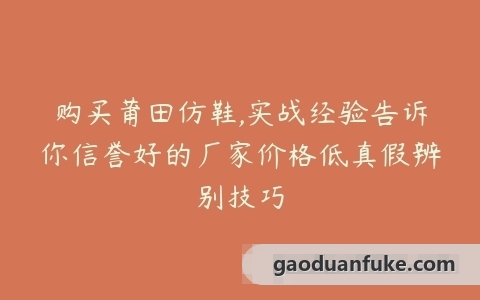 购买莆田仿鞋,实战经验告诉你信誉好的厂家价格低真假辨别技巧