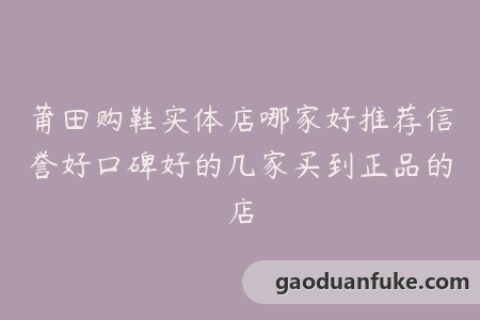 莆田购鞋实体店哪家好推荐信誉好口碑好的几家买到正品的店