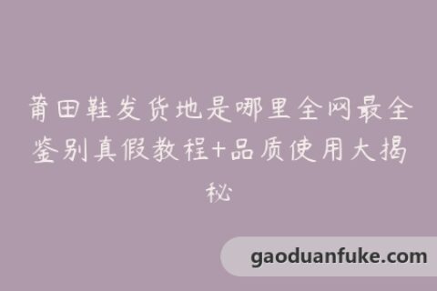 莆田鞋发货地是哪里全网最全鉴别真假教程+品质使用大揭秘