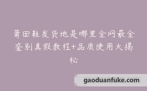 莆田鞋发货地是哪里全网最全鉴别真假教程+品质使用大揭秘