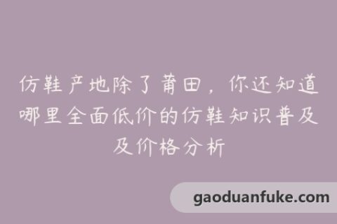 仿鞋产地除了莆田，你还知道哪里全面低价的仿鞋知识普及及价格分析