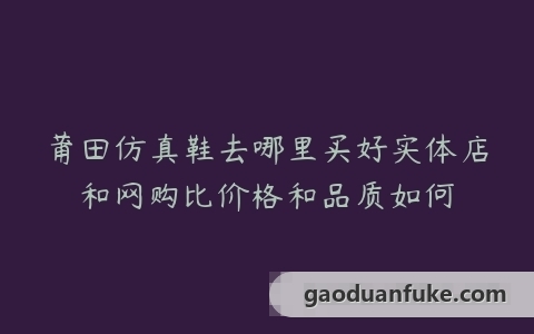 莆田仿真鞋去哪里买好实体店和网购比价格和品质如何