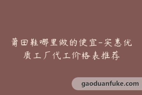 莆田鞋哪里做的便宜-实惠优质工厂代工价格表推荐