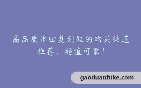 高品质莆田复刻鞋的购买渠道推荐，超值可靠！