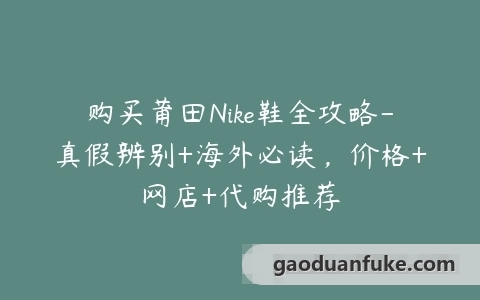 购买莆田Nike鞋全攻略-真假辨别+海外必读，价格+网店+代购推荐