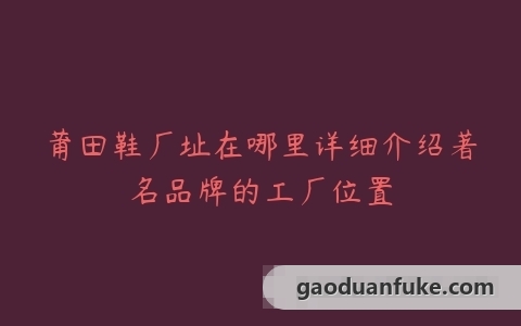 莆田鞋厂址在哪里详细介绍著名品牌的工厂位置