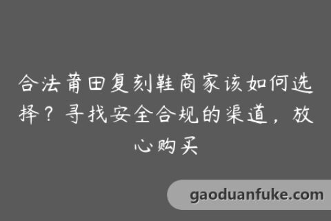 合法莆田复刻鞋商家该如何选择？寻找安全合规的渠道，放心购买