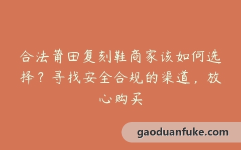 合法莆田复刻鞋商家该如何选择？寻找安全合规的渠道，放心购买