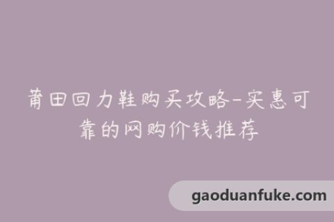 莆田回力鞋购买攻略-实惠可靠的网购价钱推荐