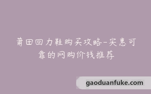 莆田回力鞋购买攻略-实惠可靠的网购价钱推荐