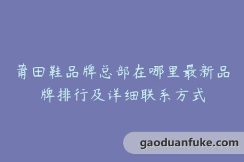 莆田鞋品牌总部在哪里最新品牌排行及详细联系方式