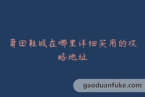 莆田鞋城在哪里详细实用的攻略地址