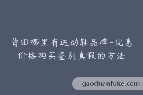 莆田哪里有运动鞋品牌-优惠价格购买鉴别真假的方法