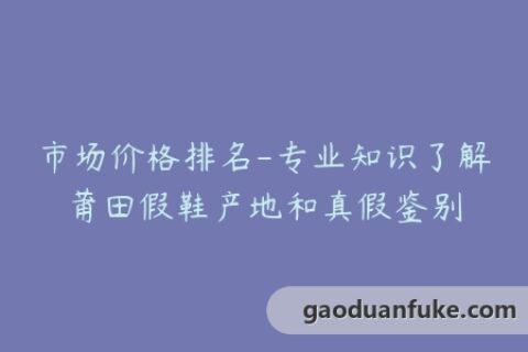 市场价格排名-专业知识了解莆田假鞋产地和真假鉴别