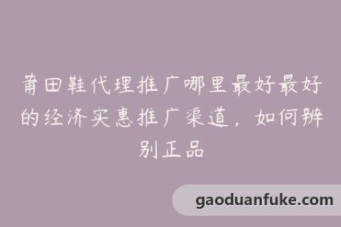 莆田鞋代理推广哪里最好最好的经济实惠推广渠道，如何辨别正品