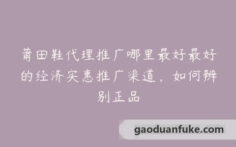 莆田鞋代理推广哪里最好最好的经济实惠推广渠道，如何辨别正品