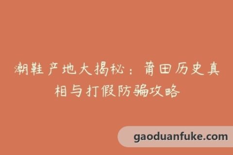 潮鞋产地大揭秘：莆田历史真相与打假防骗攻略