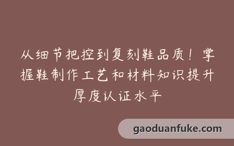 从细节把控到复刻鞋品质！掌握鞋制作工艺和材料知识提升厚度认证水平
