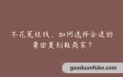 不花冤枉钱，如何选择合适的莆田复刻鞋商家？