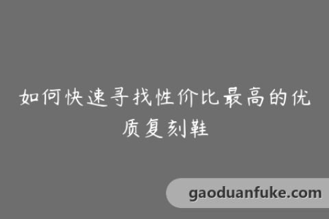 如何快速寻找性价比最高的优质复刻鞋