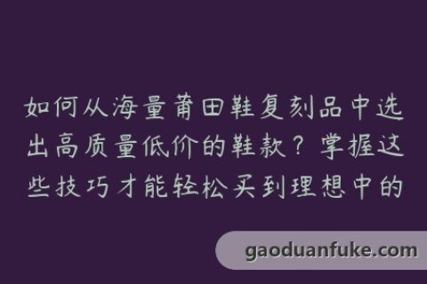 如何从海量莆田鞋复刻品中选出高质量低价的鞋款？掌握这些技巧才能轻松买到理想中的莆田鞋！