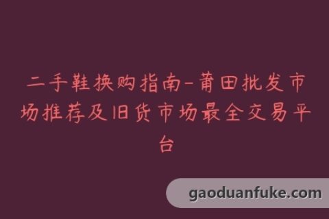 二手鞋换购指南-莆田批发市场推荐及旧货市场最全交易平台