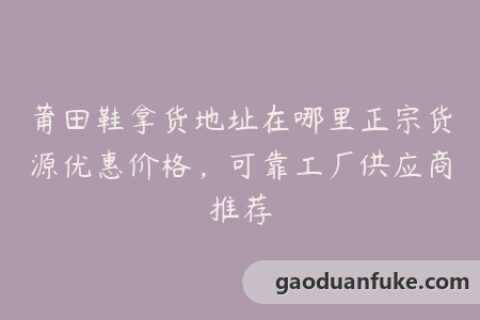 莆田鞋拿货地址在哪里正宗货源优惠价格，可靠工厂供应商推荐