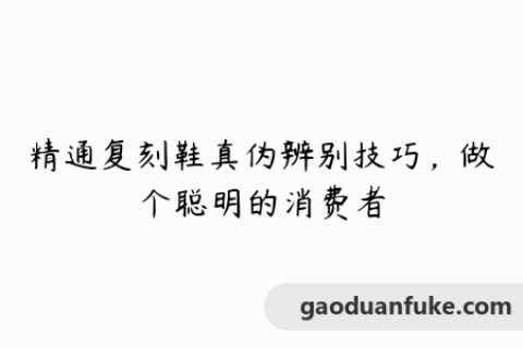 精通复刻鞋真伪辨别技巧，做个聪明的消费者