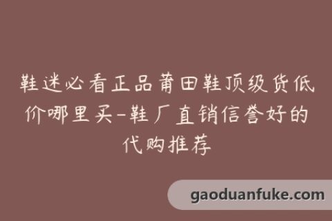 鞋迷必看正品莆田鞋顶级货低价哪里买-鞋厂直销信誉好的代购推荐