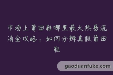 市场上莆田鞋哪里最火热易混淆全攻略：如何分辨真假莆田鞋