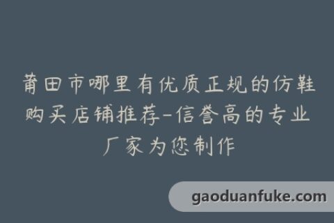 莆田市哪里有优质正规的仿鞋购买店铺推荐-信誉高的专业厂家为您制作