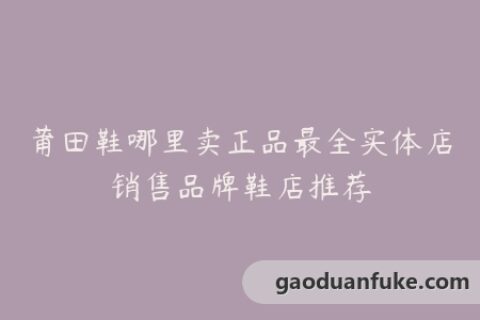 莆田鞋哪里卖正品最全实体店销售品牌鞋店推荐