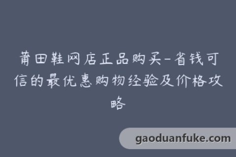 莆田鞋网店正品购买-省钱可信的最优惠购物经验及价格攻略