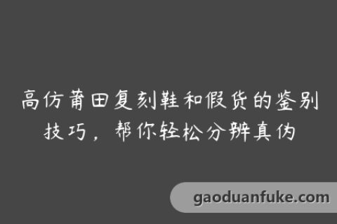 高仿莆田复刻鞋和假货的鉴别技巧，帮你轻松分辨真伪
