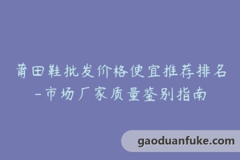 莆田鞋批发价格便宜推荐排名-市场厂家质量鉴别指南