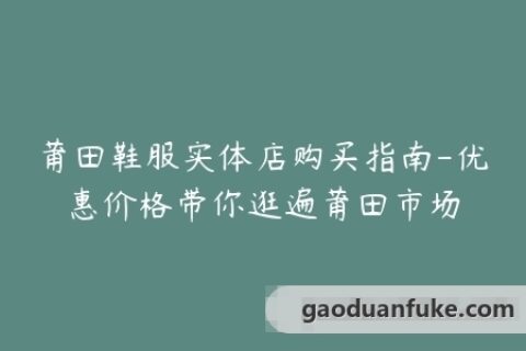 莆田鞋服实体店购买指南-优惠价格带你逛遍莆田市场