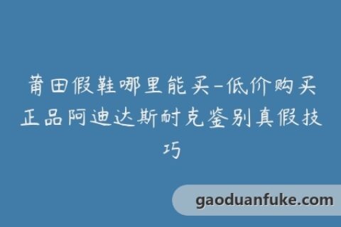 莆田假鞋哪里能买-低价购买正品阿迪达斯耐克鉴别真假技巧