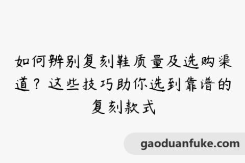 如何辨别复刻鞋质量及选购渠道？这些技巧助你选到靠谱的复刻款式