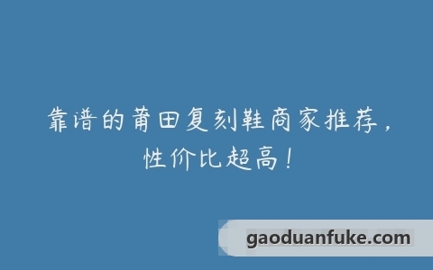 靠谱的莆田复刻鞋商家推荐，性价比超高！