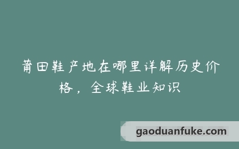 莆田鞋产地在哪里详解历史价格，全球鞋业知识